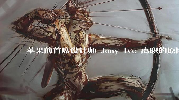 苹果前首席设计师 Jony Ive 离职的原因是什么？