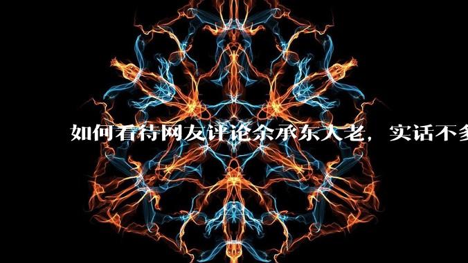 如何看待网友评论余承东人老，实话不多？