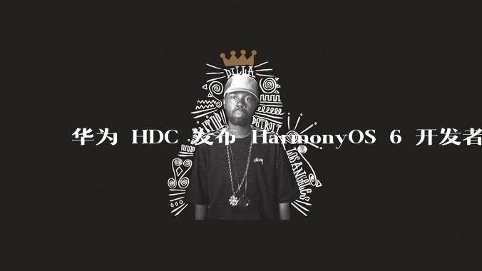 华为 HDC 发布 HarmonyOS 6 开发者 beta 版对应用开发者和鸿蒙生态有哪些影响？