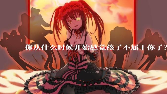 你从什么时候开始感觉孩子不属于你了？