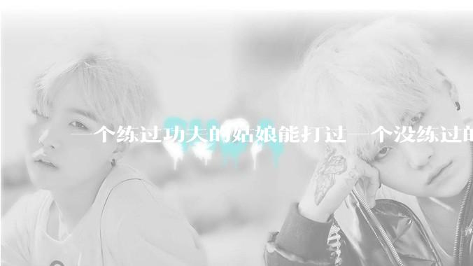 一个练过功夫的姑娘能打过一个没练过的男人吗？