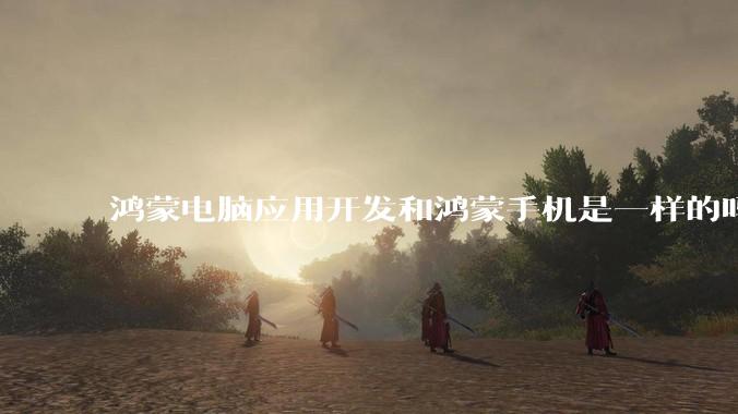 鸿蒙电脑应用开发和鸿蒙手机是一样的吗？