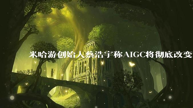 米哈游创始人蔡浩宇称AIGC将彻底改变游戏行业，游戏创造只属于顶尖团队，普通开发者建议转行，如何理解？